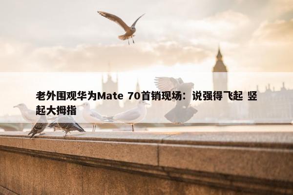 老外围观华为Mate 70首销现场：说强得飞起 竖起大拇指