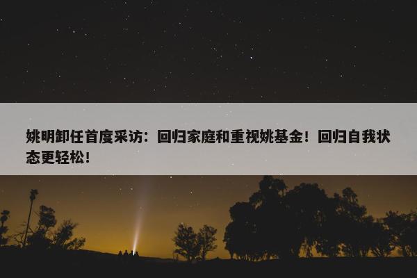 姚明卸任首度采访：回归家庭和重视姚基金！回归自我状态更轻松！