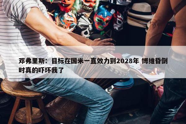 邓弗里斯：目标在国米一直效力到2028年 博维昏倒时真的吓坏我了