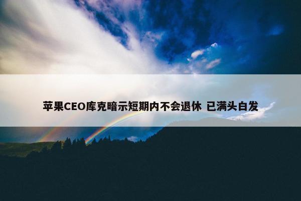 苹果CEO库克暗示短期内不会退休 已满头白发