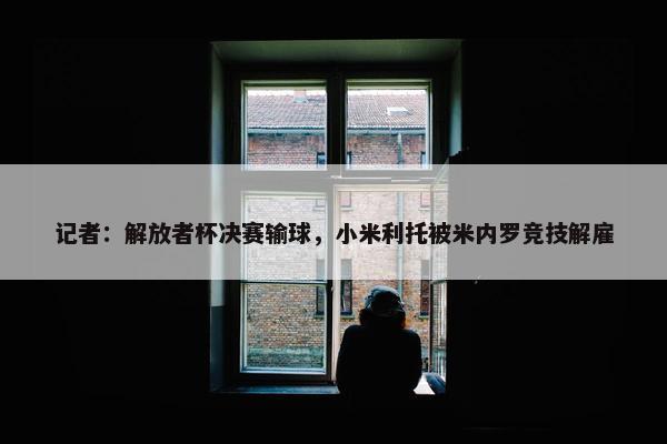 记者：解放者杯决赛输球，小米利托被米内罗竞技解雇