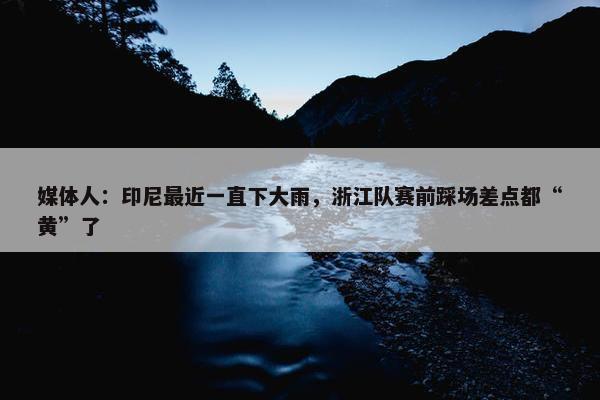 媒体人：印尼最近一直下大雨，浙江队赛前踩场差点都“黄”了