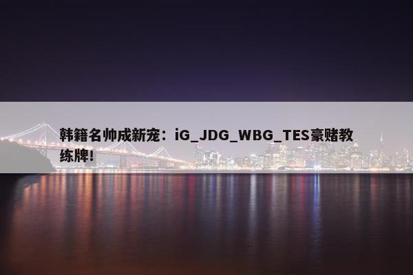 韩籍名帅成新宠：iG_JDG_WBG_TES豪赌教练牌！