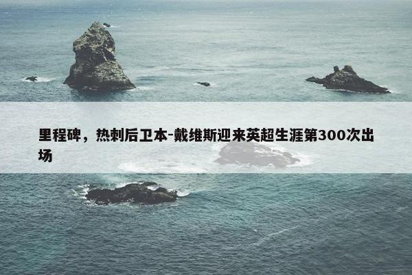 里程碑，热刺后卫本-戴维斯迎来英超生涯第300次出场