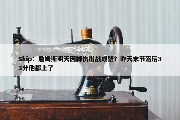 Skip：詹姆斯明天因脚伤出战成疑？昨天末节落后33分他都上了