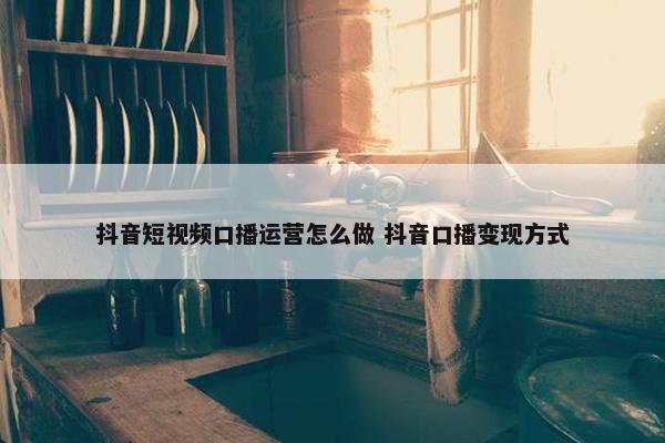 抖音短视频口播运营怎么做 抖音口播变现方式