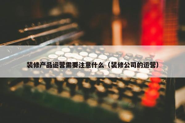 装修产品运营需要注意什么（装修公司的运营）