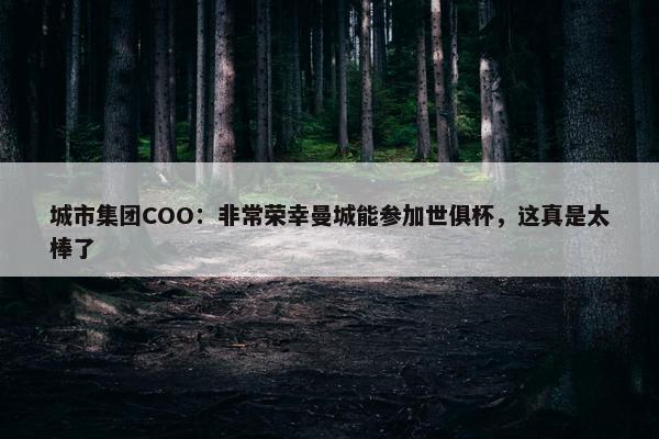 城市集团COO：非常荣幸曼城能参加世俱杯，这真是太棒了