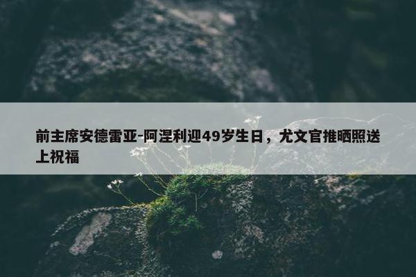 前主席安德雷亚-阿涅利迎49岁生日，尤文官推晒照送上祝福