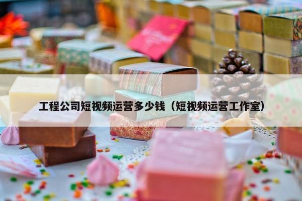 工程公司短视频运营多少钱（短视频运营工作室）