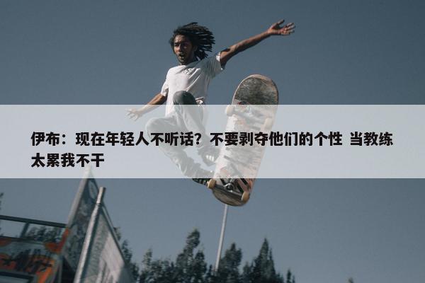 伊布：现在年轻人不听话？不要剥夺他们的个性 当教练太累我不干