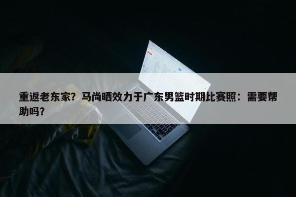 重返老东家？马尚晒效力于广东男篮时期比赛照：需要帮助吗？