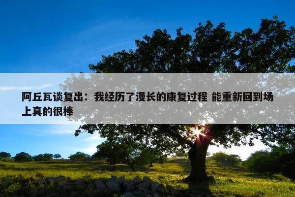 阿丘瓦谈复出：我经历了漫长的康复过程 能重新回到场上真的很棒