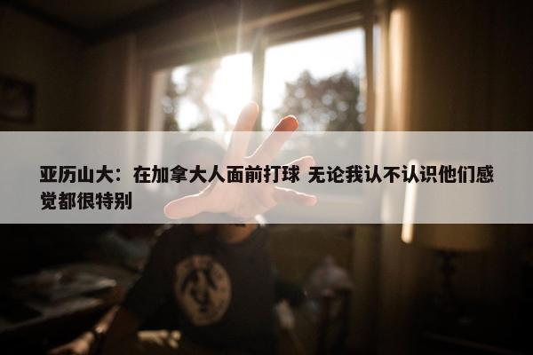 亚历山大：在加拿大人面前打球 无论我认不认识他们感觉都很特别