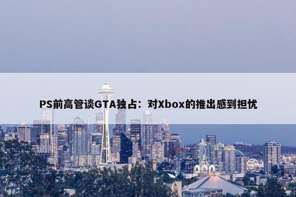 PS前高管谈GTA独占：对Xbox的推出感到担忧