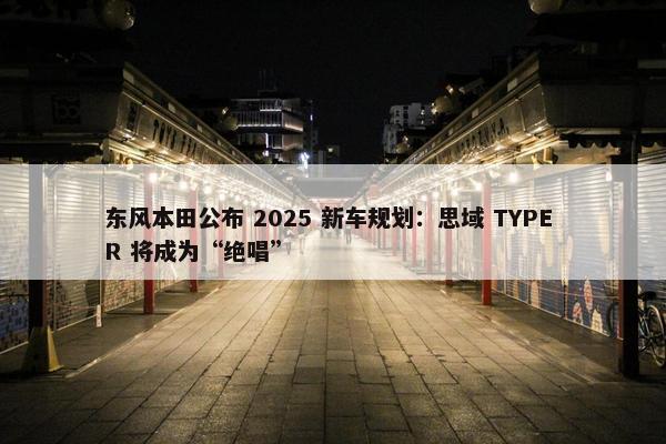 东风本田公布 2025 新车规划：思域 TYPE R 将成为“绝唱”