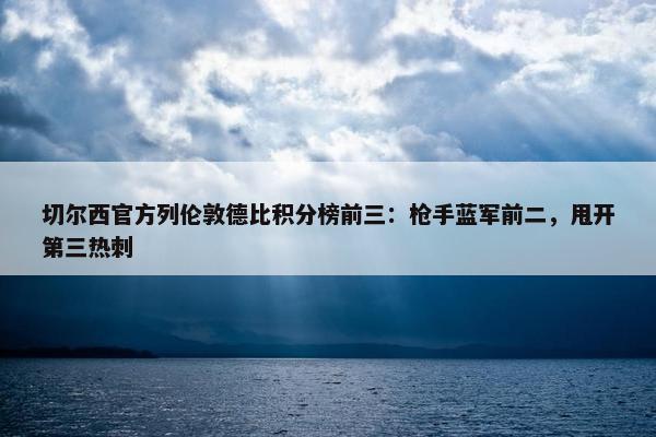 切尔西官方列伦敦德比积分榜前三：枪手蓝军前二，甩开第三热刺