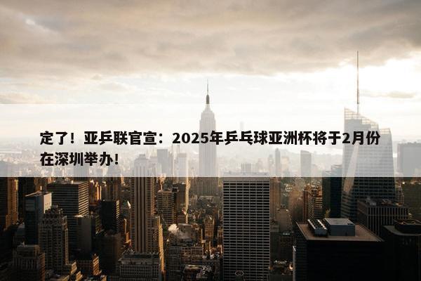 定了！亚乒联官宣：2025年乒乓球亚洲杯将于2月份在深圳举办！