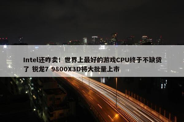 Intel还咋卖！世界上最好的游戏CPU终于不缺货了 锐龙7 9800X3D将大批量上市