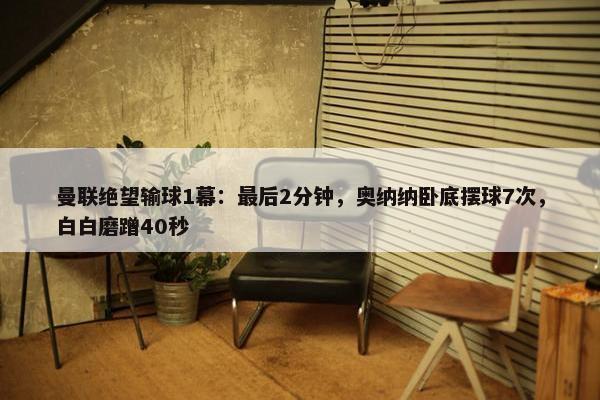 曼联绝望输球1幕：最后2分钟，奥纳纳卧底摆球7次，白白磨蹭40秒