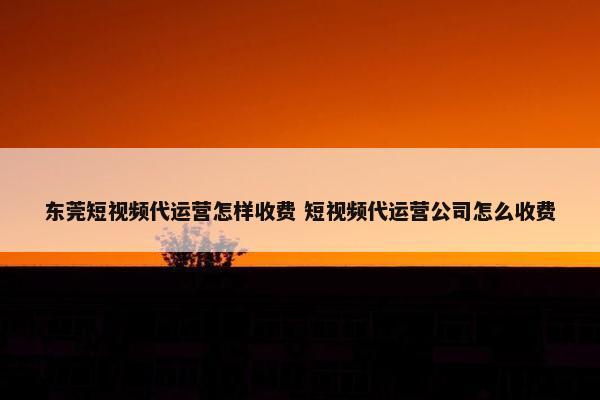 东莞短视频代运营怎样收费 短视频代运营公司怎么收费