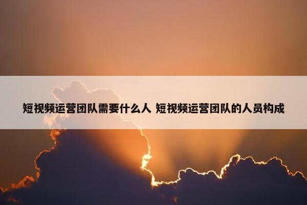 短视频运营团队需要什么人 短视频运营团队的人员构成