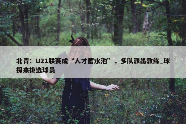 北青：U21联赛成“人才蓄水池”，多队派出教练_球探来挑选球员