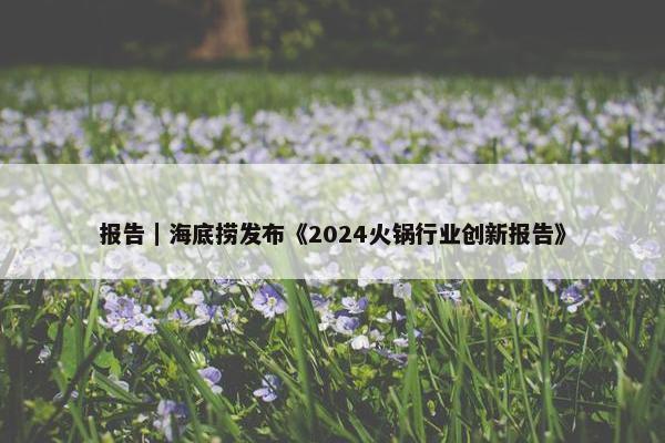 报告｜海底捞发布《2024火锅行业创新报告》