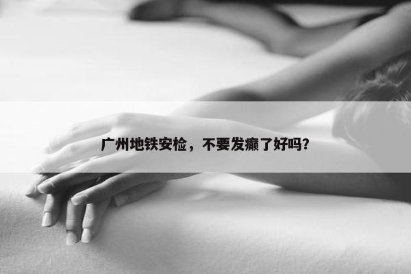 广州地铁安检，不要发癫了好吗？