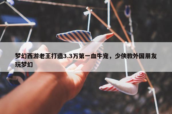 梦幻西游老王打造3.3万第一血牛宠，少侠教外国朋友玩梦幻