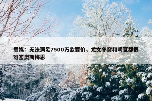 意媒：无法满足7500万欧要价，尤文冬窗和明夏都很难签奥斯梅恩