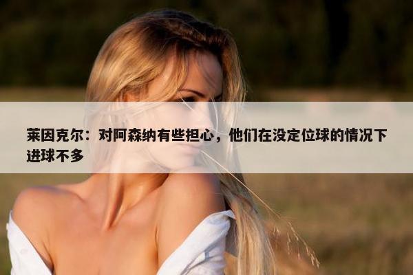 莱因克尔：对阿森纳有些担心，他们在没定位球的情况下进球不多