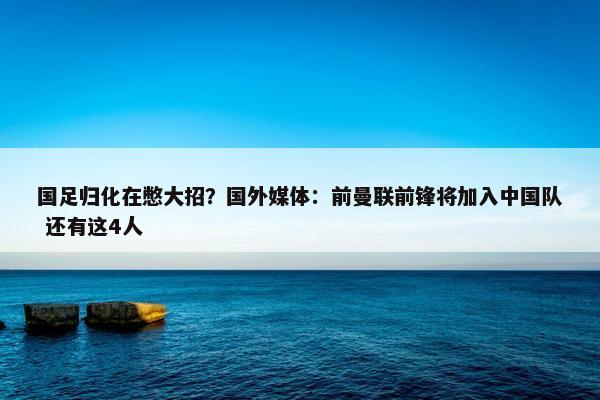 国足归化在憋大招？国外媒体：前曼联前锋将加入中国队 还有这4人