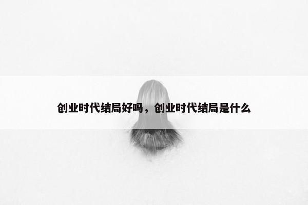 创业时代结局好吗，创业时代结局是什么