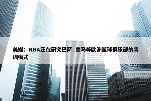 美媒：NBA正在研究巴萨_皇马等欧洲篮球俱乐部的青训模式