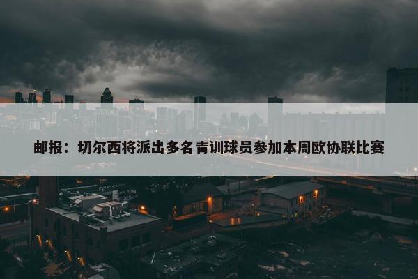 邮报：切尔西将派出多名青训球员参加本周欧协联比赛