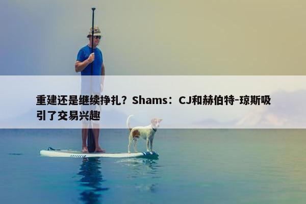 重建还是继续挣扎？Shams：CJ和赫伯特-琼斯吸引了交易兴趣