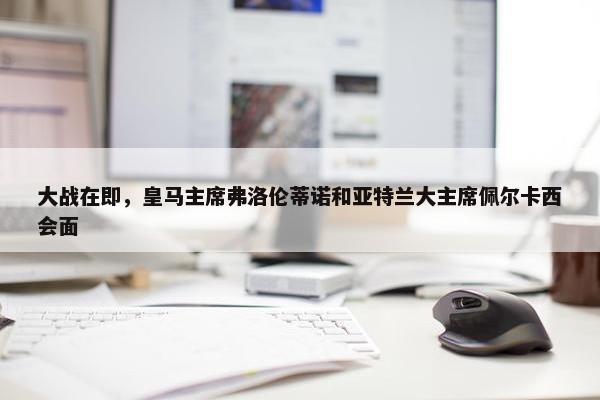 大战在即，皇马主席弗洛伦蒂诺和亚特兰大主席佩尔卡西会面