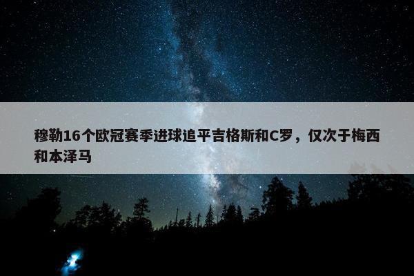 穆勒16个欧冠赛季进球追平吉格斯和C罗，仅次于梅西和本泽马