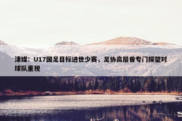 津媒：U17国足目标进世少赛，足协高层曾专门探望对球队重视