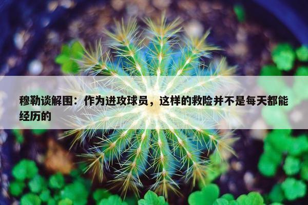 穆勒谈解围：作为进攻球员，这样的救险并不是每天都能经历的