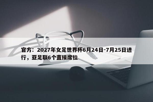 官方：2027年女足世界杯6月24日-7月25日进行，亚足联6个直接席位