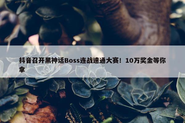 抖音召开黑神话Boss连战速通大赛！10万奖金等你拿