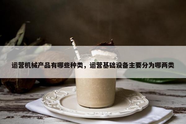 运营机械产品有哪些种类，运营基础设备主要分为哪两类