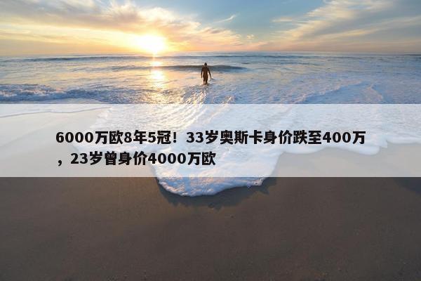 6000万欧8年5冠！33岁奥斯卡身价跌至400万，23岁曾身价4000万欧