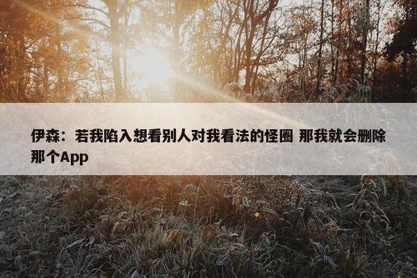 伊森：若我陷入想看别人对我看法的怪圈 那我就会删除那个App