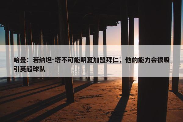 哈曼：若纳坦-塔不可能明夏加盟拜仁，他的能力会很吸引英超球队