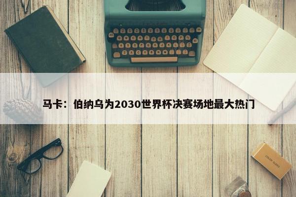 马卡：伯纳乌为2030世界杯决赛场地最大热门