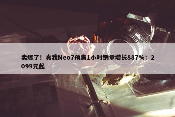 卖爆了！真我Neo7预售1小时销量增长887%：2099元起