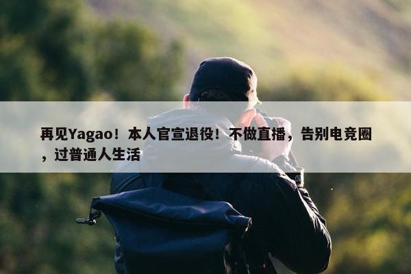 再见Yagao！本人官宣退役！不做直播，告别电竞圈，过普通人生活